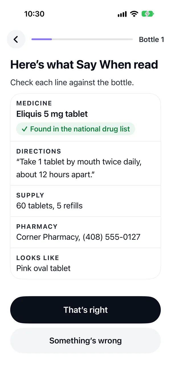 Setup after reading June's Eliquis label: here's what Say When read, check each line against the bottle. Eliquis 5 mg tablet, found in the national drug list. Directions: take 1 tablet by mouth twice daily, about 12 hours apart. Supply: 60 tablets, 5 refills. Pharmacy: Corner Pharmacy. Looks like: pink oval tablet. Buttons: That's right, and Something's wrong.